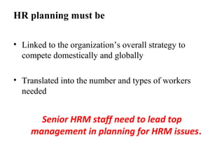 HR planning must be
• Linked to the organization’s overall strategy to
compete domestically and globally
• Translated into the number and types of workers
needed
Senior HRM staff need to lead top
management in planning for HRM issues.
 
