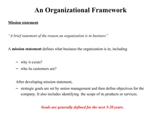 An Organizational Framework
Mission statement
“A brief statement of the reason an organization is in business”
A mission statement defines what business the organization is in, including
– why it exists?
– who its customers are?
After developing mission statement,
– strategic goals are set by senior management and then define objectives for the
company. It also includes identifying the scope of its products or services.
Goals are generally defined for the next 5-20 years.
 