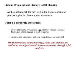 Linking Organizational Strategy to HR Planning
As the goals are set, the next step in the strategic planning
process begins i.e. the corporate assessment.
During a corporate assessment,
– SWOT (Strengths-Weaknesses-Opportunities-Threats) analysis
determines what is needed to meet objectives
– strengths and weaknesses and core competencies are identified
HRM determines what knowledge, skills, and abilities are
needed by the organization’s human resources through a job
analysis.
 
