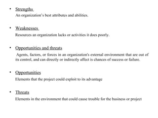 • Strengths
An organization’s best attributes and abilities.
• Weaknesses
Resources an organization lacks or activities it does poorly.
• Opportunities and threats
Agents, factors, or forces in an organization's external environment that are out of
its control, and can directly or indirectly affect is chances of success or failure.
• Opportunities
Elements that the project could exploit to its advantage
• Threats
Elements in the environment that could cause trouble for the business or project
 