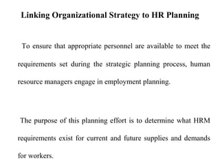 Linking Organizational Strategy to HR Planning
To ensure that appropriate personnel are available to meet the
requirements set during the strategic planning process, human
resource managers engage in employment planning.
The purpose of this planning effort is to determine what HRM
requirements exist for current and future supplies and demands
for workers.
 