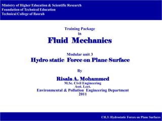Ministry of Higher Education & Scientific Research
Foundation of Technical Education
Technical College of Basrah
CH.3: Hydrostatic Forces on Plane Surfaces
Training Package
in
Fluid Mechanics
Modular unit 3
Hydro static Force on Plane Surface
By
Risala A. Mohammed
M.Sc. Civil Engineering
Asst. Lect.
Environmental & Pollution Engineering Department
2011
 