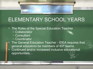 ELEMENTARY SCHOOL YEARS The Roles of the Special Education Teacher Collaborator Consultant Coordinator The General Education Teacher - IDEA requires that general educators be members of IEP teams. Continued and/or increased inclusive educational opportunities… 