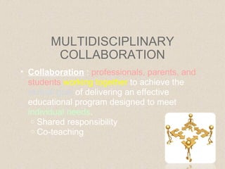 MULTIDISCIPLINARY COLLABORATION Collaboration  :  professionals, parents, and students  working together  to achieve the  mutual goal  of delivering an effective educational program designed to meet  individual needs . Shared responsibility Co-teaching 