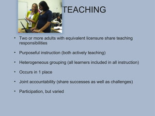 CO-TEACHING Two or more adults with equivalent licensure share teaching responsibilities Purposeful instruction (both actively teaching) Heterogeneous grouping (all learners included in all instruction) Occurs in 1 place Joint accountability (share successes as well as challenges) Participation, but varied 