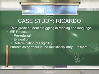 CASE STUDY: RICARDO Third grade student struggling in reading and language IEP Process Pre-referral Evaluation Determination of Eligibility Parents as partners in the multidisciplinary IEP team ©2011 Cengage Learning. All Rights Reserved. 