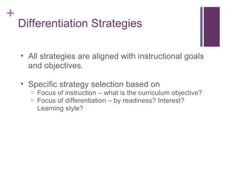 Differentiation Strategies All strategies are aligned with instructional goals and objectives. Specific strategy selection based on  Focus of instruction – what is the curriculum objective? Focus of differentiation – by readiness? Interest? Learning style?  