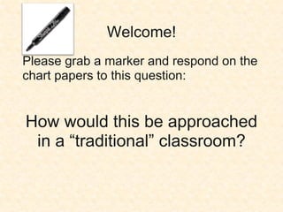Welcome! Please grab a marker and respond on the chart papers to this question: How would this be approached in a “traditional” classroom? 