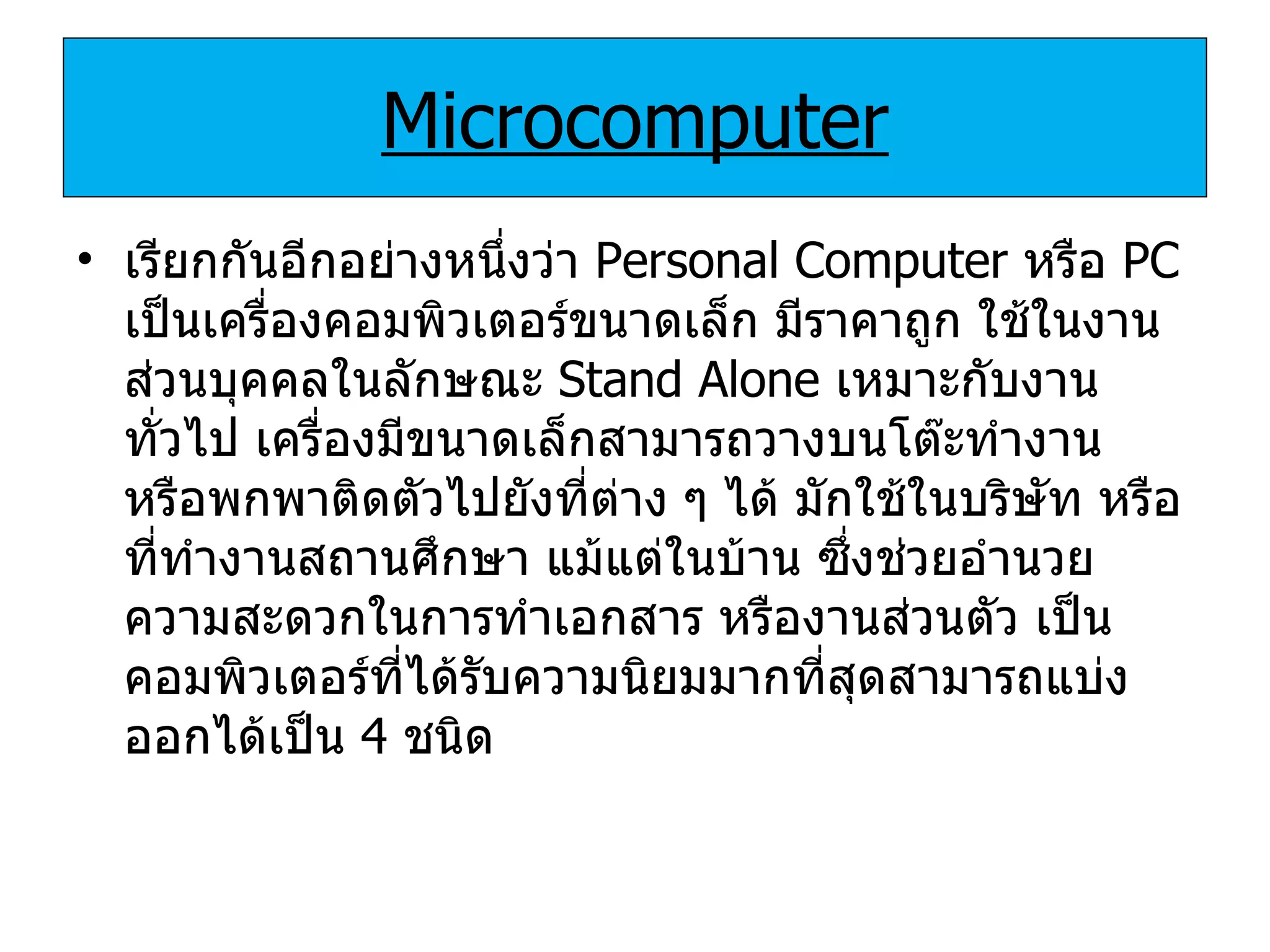 Microcomputer เรียกกันอีกอย่างหนึ่งว่า  Personal Computer  หรือ  PC  เป็นเครื่องคอมพิวเตอร์ขนาดเล็ก มีราคาถูก ใช้ในงานส่วนบุคคลในลักษณะ  Stand Alone  เหมาะกับงานทั่วไป เครื่องมีขนาดเล็กสามารถวางบนโต๊ะทำงาน หรือพกพาติดตัวไปยังที่ต่าง ๆ ได้ มักใช้ในบริษัท หรือที่ทำงานสถานศึกษา แม้แต่ในบ้าน ซึ่งช่วยอำนวยความสะดวกในการทำเอกสาร หรืองานส่วนตัว เป็นคอมพิวเตอร์ที่ได้รับความนิยมมากที่สุดสามารถแบ่งออกได้เป็น  4  ชนิด 