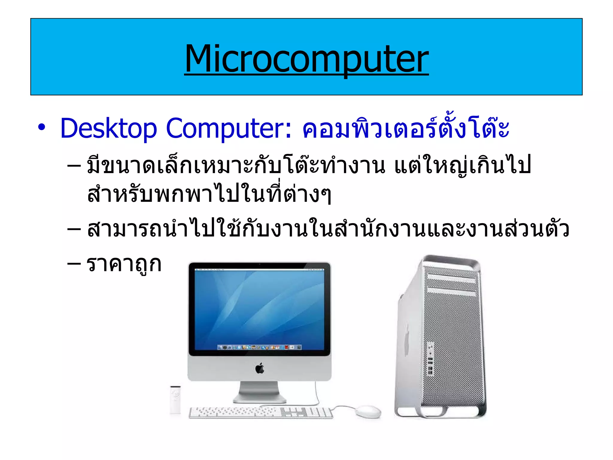 Microcomputer Desktop Computer:   คอมพิวเตอร์ตั้งโต๊ะ มีขนาดเล็กเหมาะกับโต๊ะทำงาน แต่ใหญ่เกินไปสำหรับพกพาไปในที่ต่างๆ สามารถนำไปใช้กับงานในสำนักงานและงานส่วนตัว ราคาถูก 