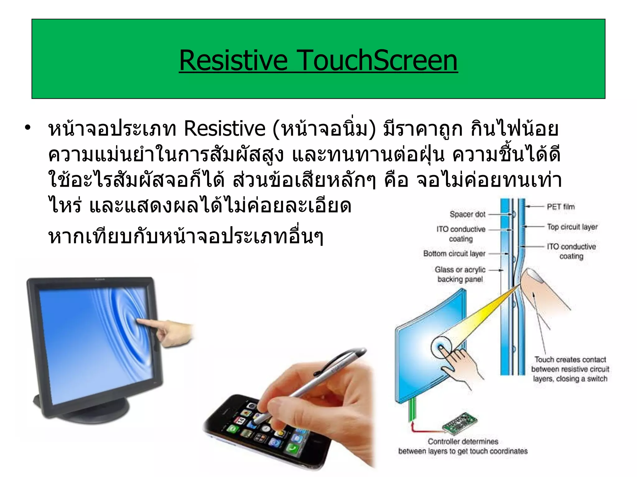 Resistive TouchScreen หน้าจอประเภท   Resistive  ( หน้าจอนิ่ม )  มีราคาถูก กินไฟน้อย ความแม่นยําในการสัมผัสสูง และทนทานต่อฝุ่น ความชื้นได้ดี ใช้อะไรสัมผัสจอก็ได้ ส่วนข้อเสียหลักๆ คือ จอไม่ค่อยทนเท่าไหร่ และแสดงผลได้ไม่ค่อยละเอียด หากเทียบกับหน้าจอประเภทอื่นๆ 