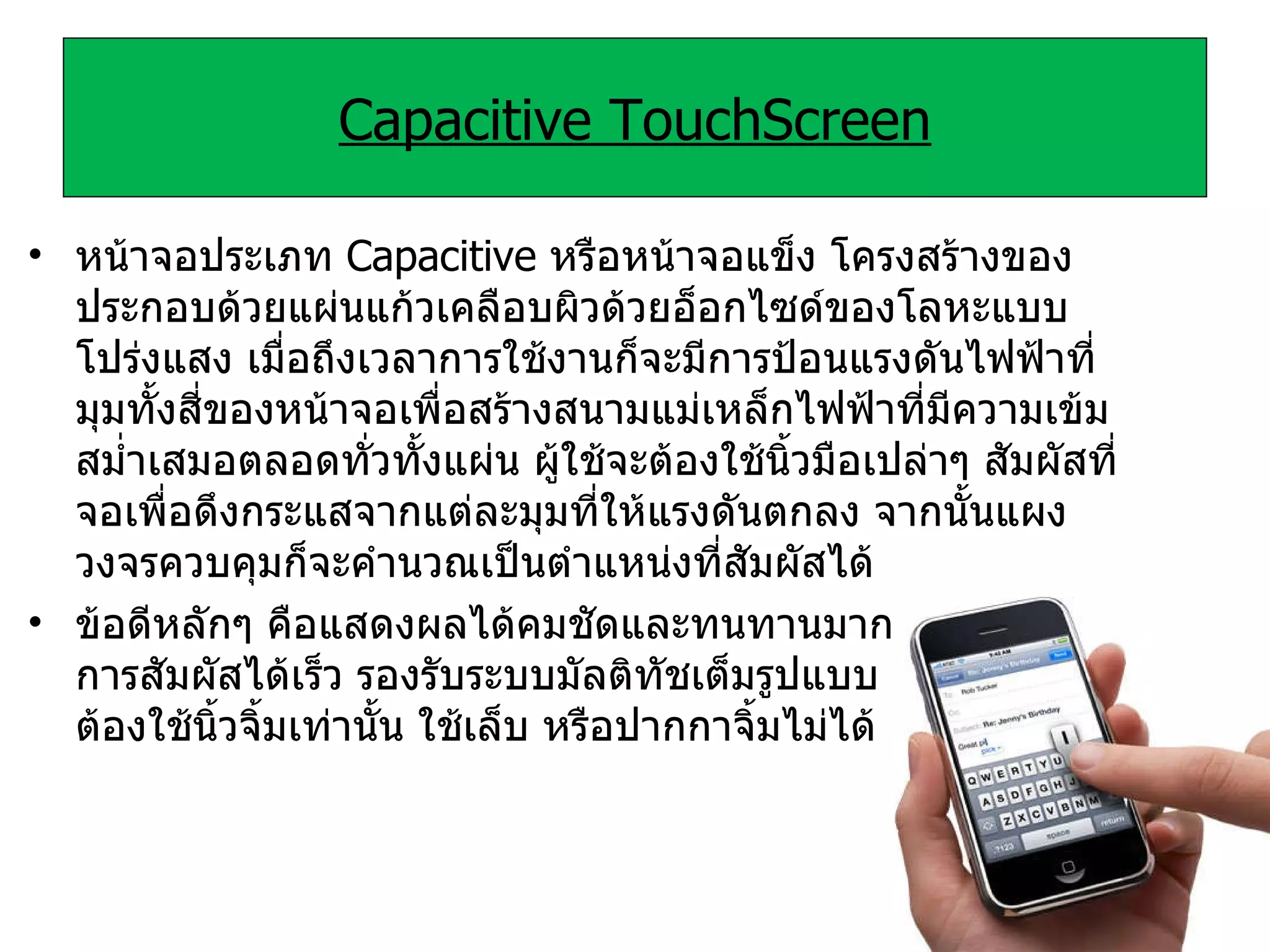 Capacitive TouchScreen หน้าจอประเภท  Capacitive  หรือหน้าจอแข็ง โครงสร้างของ ประกอบด้วยแผ่นแก้วเคลือบผิวด้วยอ็อกไซด์ของโลหะแบบโปร่งแสง เมื่อถึงเวลาการใช้งานก็จะมีการป้อนแรงดันไฟฟ้าที่มุมทั้งสี่ของหน้าจอเพื่อสร้างสนามแม่เหล็กไฟฟ้าที่มีความเข้มสม่ำเสมอตลอดทั่วทั้งแผ่น ผู้ใช้จะต้องใช้นิ้วมือเปล่าๆ สัมผัสที่จอเพื่อดึงกระแสจากแต่ละมุมที่ให้แรงดันตกลง จากนั้นแผงวงจรควบคุมก็จะคำนวณเป็นตำแหน่งที่สัมผัสได้ ข้อดีหลักๆ คือแสดงผลได้คมชัดและทนทานมาก ตอบสนองการสัมผัสได้เร็ว รองรับระบบมัลติทัชเต็มรูปแบบ แต่ข้อเสียคือ ต้องใช้นิ้วจิ้มเท่านั้น ใช้เล็บ หรือปากกาจิ้มไม่ได้ 