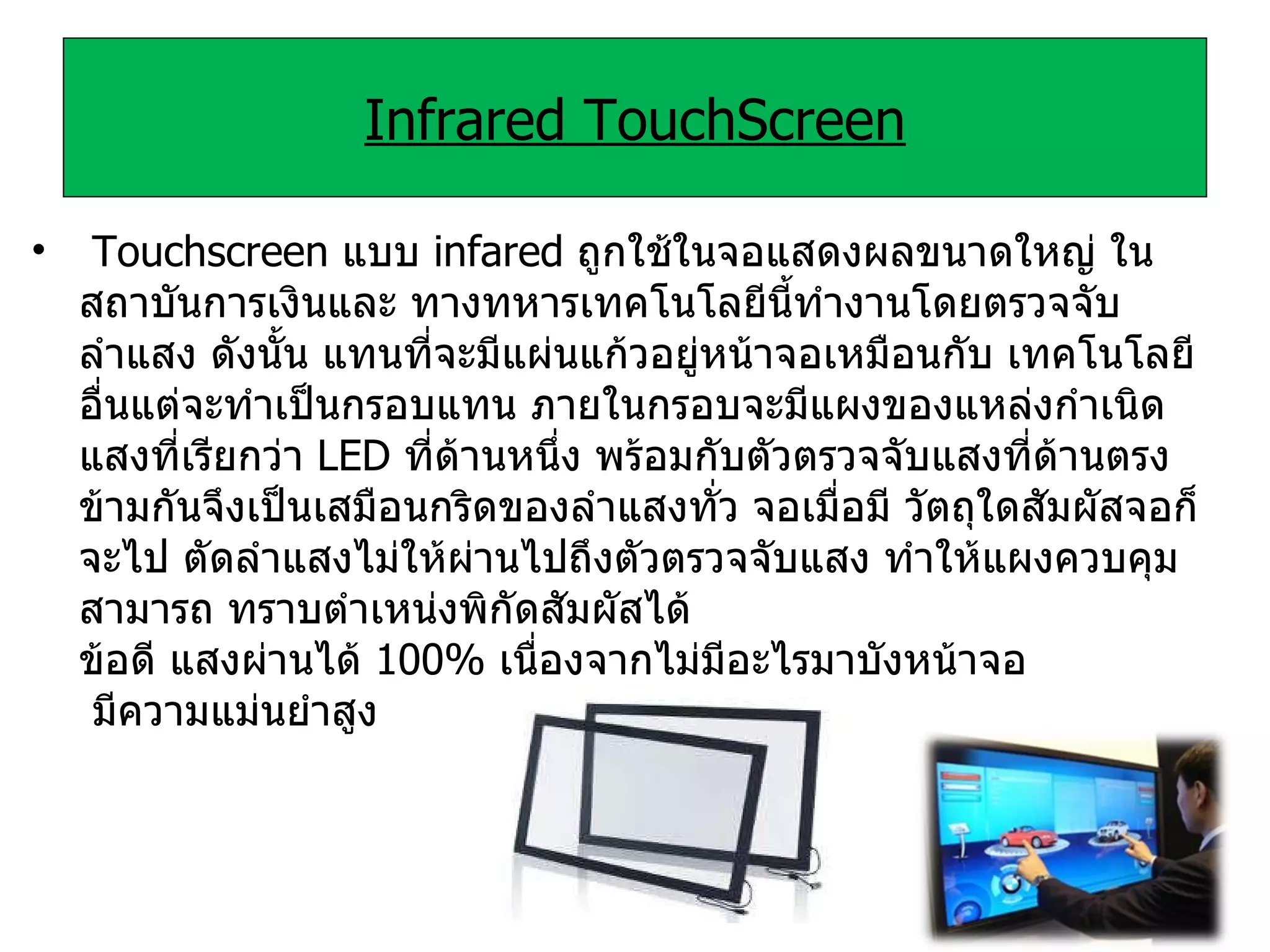 Infrared TouchScreen   Touchscreen  แบบ  infared  ถูกใช้ในจอแสดงผลขนาดใหญ่ ในสถาบันการเงินและ ทางทหารเทคโนโลยีนี้ทำงานโดยตรวจจับลำแสง ดังนั้น แทนที่จะมีแผ่นแก้วอยู่หน้าจอเหมือนกับ เทคโนโลยีอื่นแต่จะทำเป็นกรอบแทน ภายในกรอบจะมีแผงของแหล่งกำเนิดแสงที่เรียกว่า  LED  ที่ด้านหนึ่ง พร้อมกับตัวตรวจจับแสงที่ด้านตรงข้ามกันจึงเป็นเสมือนกริดของลำแสงทั่ว จอเมื่อมี วัตถุใดสัมผัสจอก็จะไป ตัดลำแสงไม่ให้ผ่านไปถึงตัวตรวจจับแสง ทำให้แผงควบคุมสามารถ ทราบตำเหน่งพิกัดสัมผัสได้  ข้อดี แสงผ่านได้  100%  เนื่องจากไม่มีอะไรมาบังหน้าจอ  มีความแม่นยำสูง 