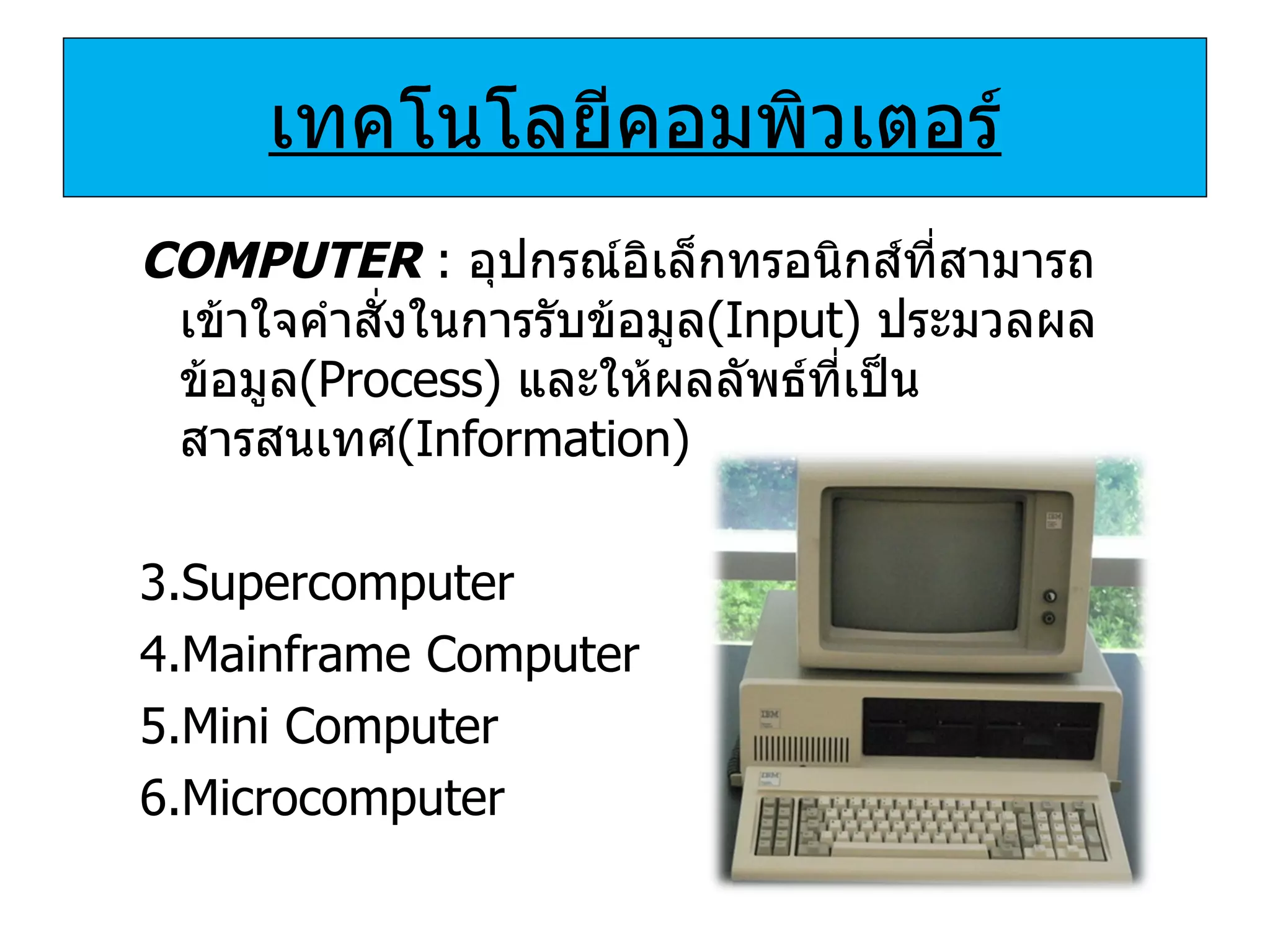 เทคโนโลยีคอมพิวเตอร์ COMPUTER  :  อุปกรณ์อิเล็กทรอนิกส์ที่สามารถเข้าใจคำสั่งในการรับข้อมูล (Input)   ประมวลผลข้อมูล ( Process )  และให้ผลลัพธ์ที่เป็นสารสนเทศ ( Information ) Supercomputer Mainframe Computer Mini Computer Microcomputer 