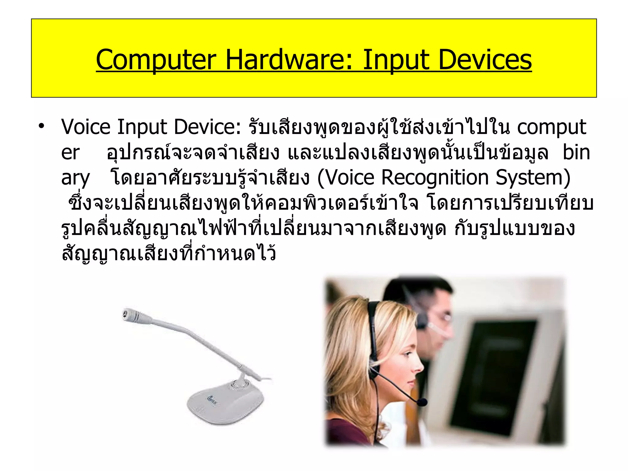 Voice Input Device:  รับเสียงพูดของผู้ใช้ส่งเข้าไปใน  computer     อุปกรณ์จะจดจำเสียง และแปลงเสียงพูดนั้นเป็นข้อมูล   binary    โดยอาศัยระบบรู้จำเสียง  ( Voice Recognition System)    ซึ่งจะเปลี่ยนเสียงพูดให้คอมพิวเตอร์เข้าใจ โดยการเปรียบเทียบรูปคลื่นสัญญาณไฟฟ้าที่เปลี่ยนมาจากเสียงพูด กับรูปแบบของสัญญาณเสียงที่กําหนดไว้ Computer Hardware: Input Devices 