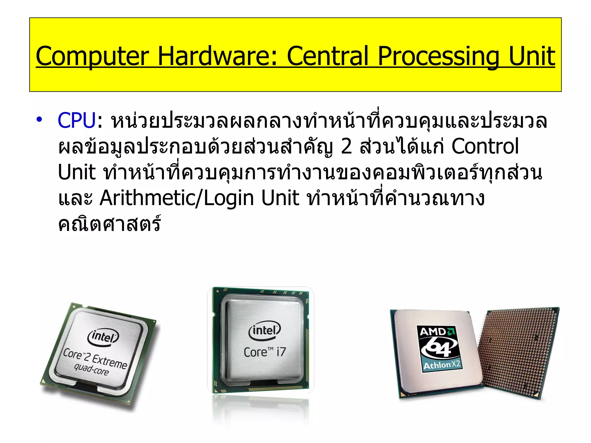 CPU :   หน่วยประมวลผลกลางทำหน้าที่ควบคุมและประมวลผลข้อมูลประกอบด้วยส่วนสำคัญ  2  ส่วนได้แก่  Control Unit   ทำหน้าที่ควบคุมการทำงานของคอมพิวเตอร์ทุกส่วนและ   Arithmetic/Login Unit   ทำหน้าที่คำนวณทางคณิตศาสตร์ Computer Hardware: Central Processing Unit 