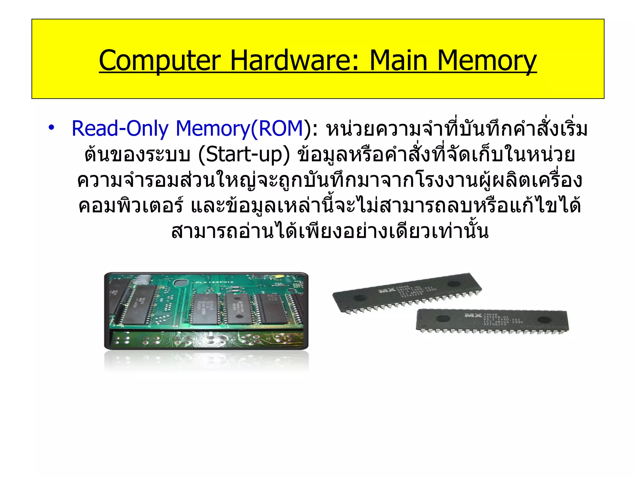 Read-Only Memory(ROM ):   หน่วยความจำที่บันทึกคำสั่งเริ่มต้นของระบบ   (Start-up)  ข้อมูลหรือคำสั่งที่จัดเก็บในหน่วยความจำรอมส่วนใหญ่จะถูกบันทึกมาจากโรงงานผู้ผลิตเครื่องคอมพิวเตอร์ และข้อมูลเหล่านี้จะไม่สามารถลบหรือแก้ไขได้ สามารถอ่านได้เพียงอย่างเดียวเท่านั้น Computer Hardware: Main Memory 