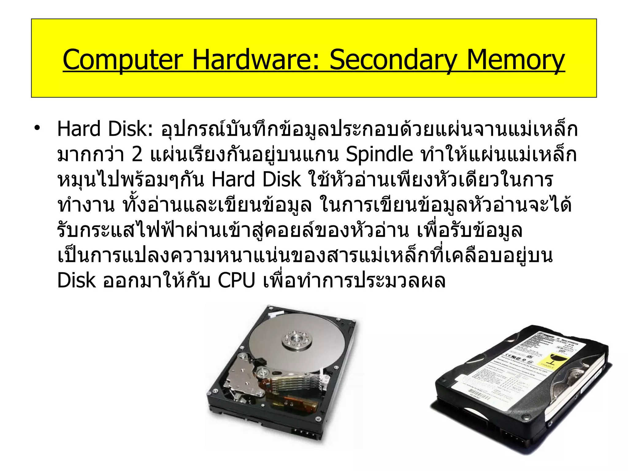 Hard Disk:   อุปกรณ์บันทึกข้อมูลประกอบด้วยแผ่นจานแม่เหล็กมากกว่า  2  แผ่นเรียงกันอยู่บนแกน  Spindle  ทำให้แผ่นแม่เหล็กหมุนไปพร้อมๆกัน  Hard Disk  ใช้หัวอ่านเพียงหัวเดียวในการทำงาน ทั้งอ่านและเขียนข้อมูล ในการเขียนข้อมูลหัวอ่านจะได้รับกระแสไฟฟ้าผ่านเข้าสู่คอยล์ของหัวอ่าน เพื่อรับข้อมูล เป็นการแปลงความหนาแน่นของสารแม่เหล็กที่เคลือบอยู่บน  Disk  ออกมาให้กับ  CPU  เพื่อทำการประมวลผล Computer Hardware: Secondary Memory 