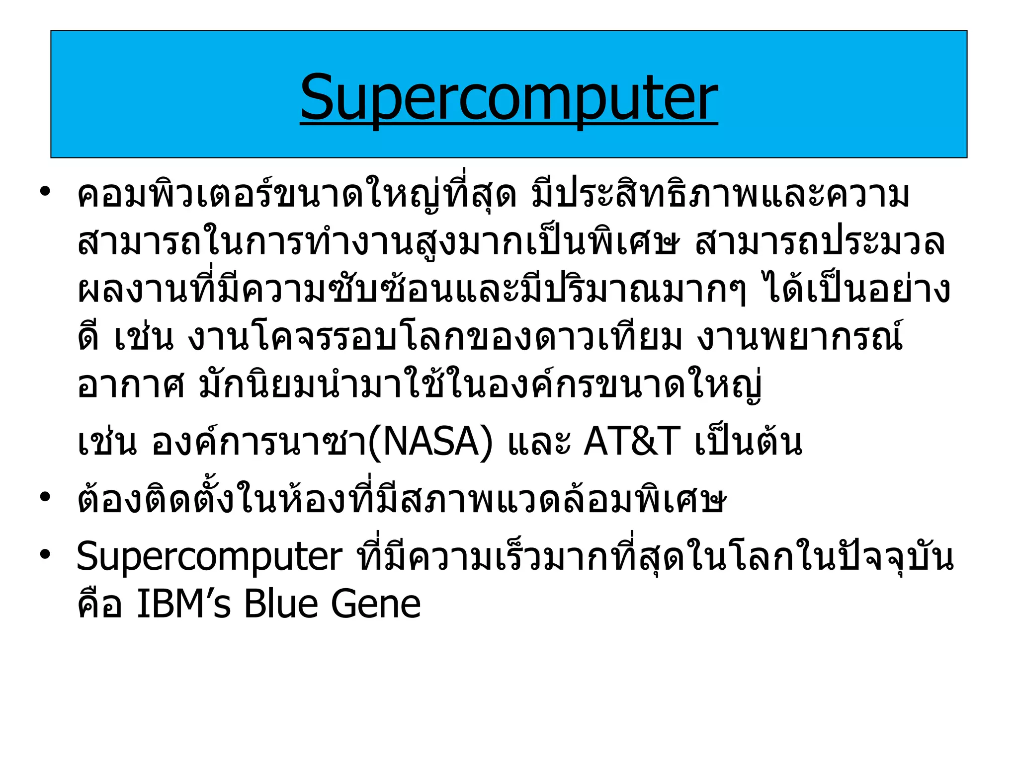 Supercomputer คอมพิวเตอร์ขนาดใหญ่ที่สุด มีประสิทธิภาพและความสามารถในการทำงานสูงมากเป็นพิเศษ สามารถประมวลผลงานที่มีความซับซ้อนและมีปริมาณมากๆ ได้เป็นอย่างดี เช่น งานโคจรรอบโลกของดาวเทียม งานพยากรณ์อากาศ มักนิยมนำมาใช้ในองค์กรขนาดใหญ่  เช่น   องค์การนาซา ( NASA)   และ   AT&T   เป็นต้น ต้องติดตั้งในห้องที่มีสภาพแวดล้อมพิเศษ Supercomputer   ที่มีความเร็วมากที่สุดในโลกในปัจจุบันคือ   IBM’s Blue Gene 