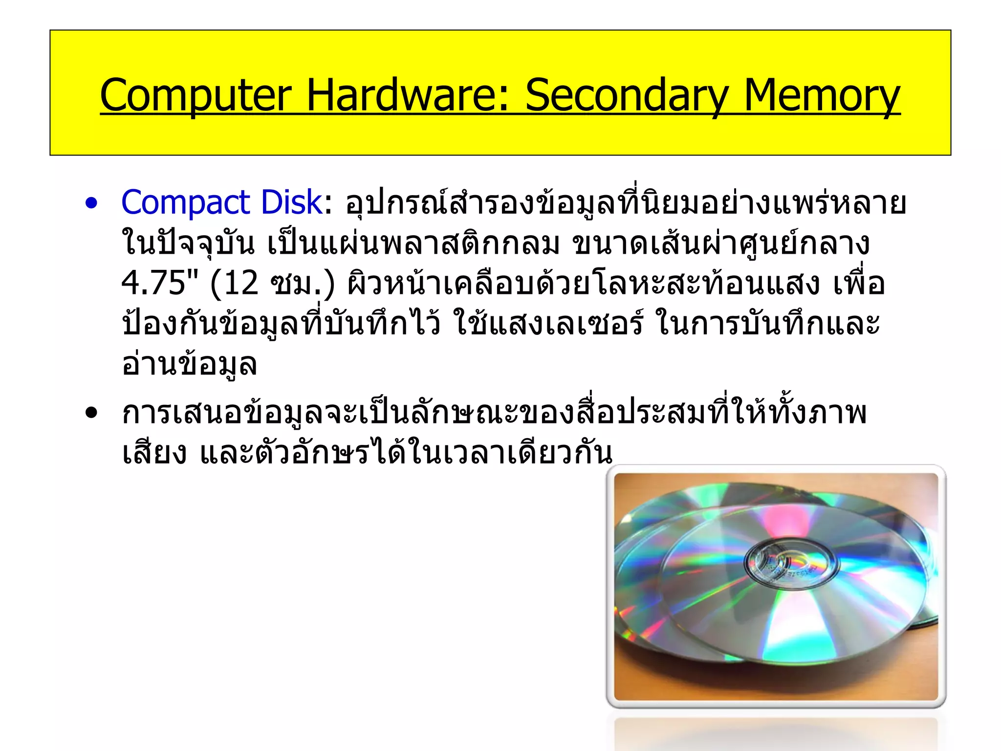 Compact Disk :   อุปกรณ์สำรองข้อมูลที่นิยมอย่างแพร่หลายในปัจจุบัน เป็นแผ่นพลาสติกกลม ขนาดเส้นผ่าศูนย์กลาง  4.75 " ( 12   ซม .)  ผิวหน้าเคลือบด้วยโลหะสะท้อนแสง เพื่อป้องกันข้อมูลที่บันทึกไว้ ใช้แสงเลเซอร์ ในการบันทึกและอ่านข้อมูล  การเสนอข้อมูลจะเป็นลักษณะของสื่อประสมที่ให้ทั้งภาพ เสียง และตัวอักษรได้ในเวลาเดียวกัน  Computer Hardware: Secondary Memory 