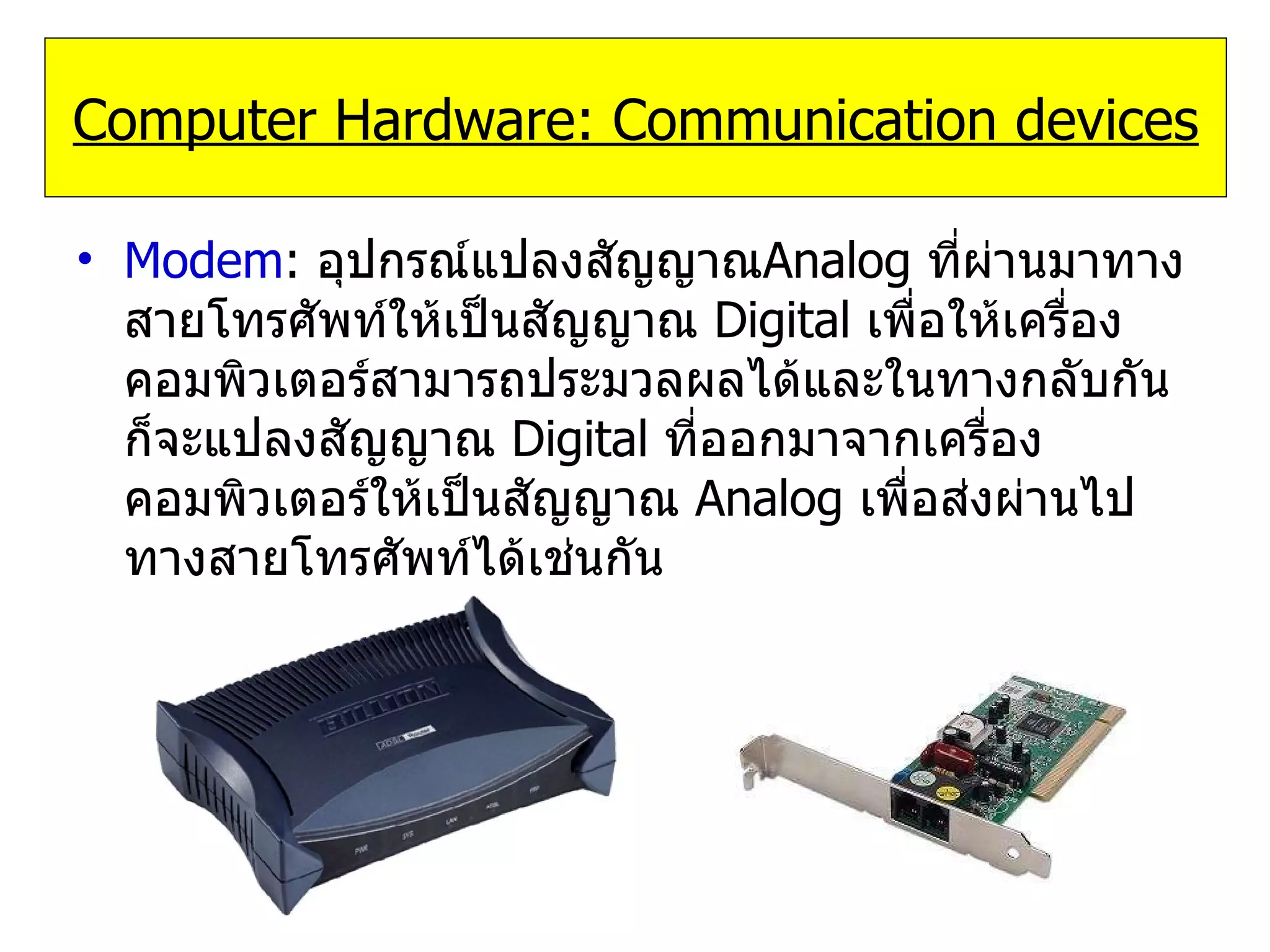 Modem :  อุปกรณ์แปลงสัญญาณ Analog  ที่ผ่านมาทางสายโทรศัพท์ให้เป็นสัญญาณ   Digital   เพื่อให้เครื่องคอมพิวเตอร์สามารถประมวลผลได้และในทางกลับกันก็จะแปลงสัญญาณ  Digital   ที่ออกมาจากเครื่องคอมพิวเตอร์ให้เป็นสัญญาณ   Analog   เพื่อส่งผ่านไปทางสายโทรศัพท์ได้เช่นกัน Computer Hardware: Communication devices 