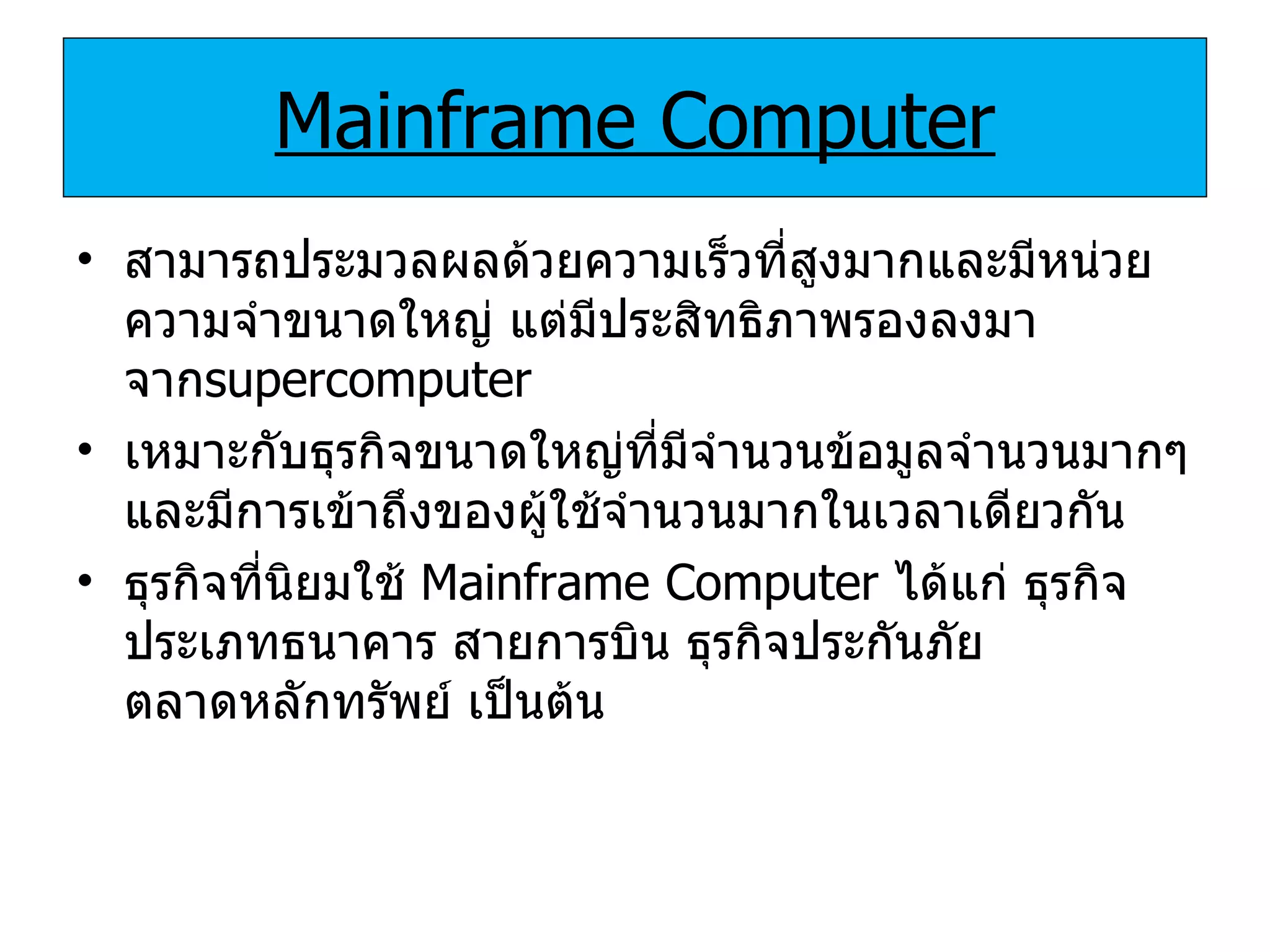 Mainframe Computer สามารถประมวลผลด้วยความเร็วที่สูงมากและมีหน่วยความจำขนาดใหญ่ แต่มีประสิทธิภาพรองลงมาจาก supercomputer เหมาะกับธุรกิจขนาดใหญ่ที่มีจำนวนข้อมูลจำนวนมากๆและมีการเข้าถึงของผู้ใช้จำนวนมากในเวลาเดียวกัน ธุรกิจที่นิยมใช้  Mainframe Computer   ได้แก่ ธุรกิจประเภทธนาคาร สายการบิน ธุรกิจประกันภัย ตลาดหลักทรัพย์ เป็นต้น 