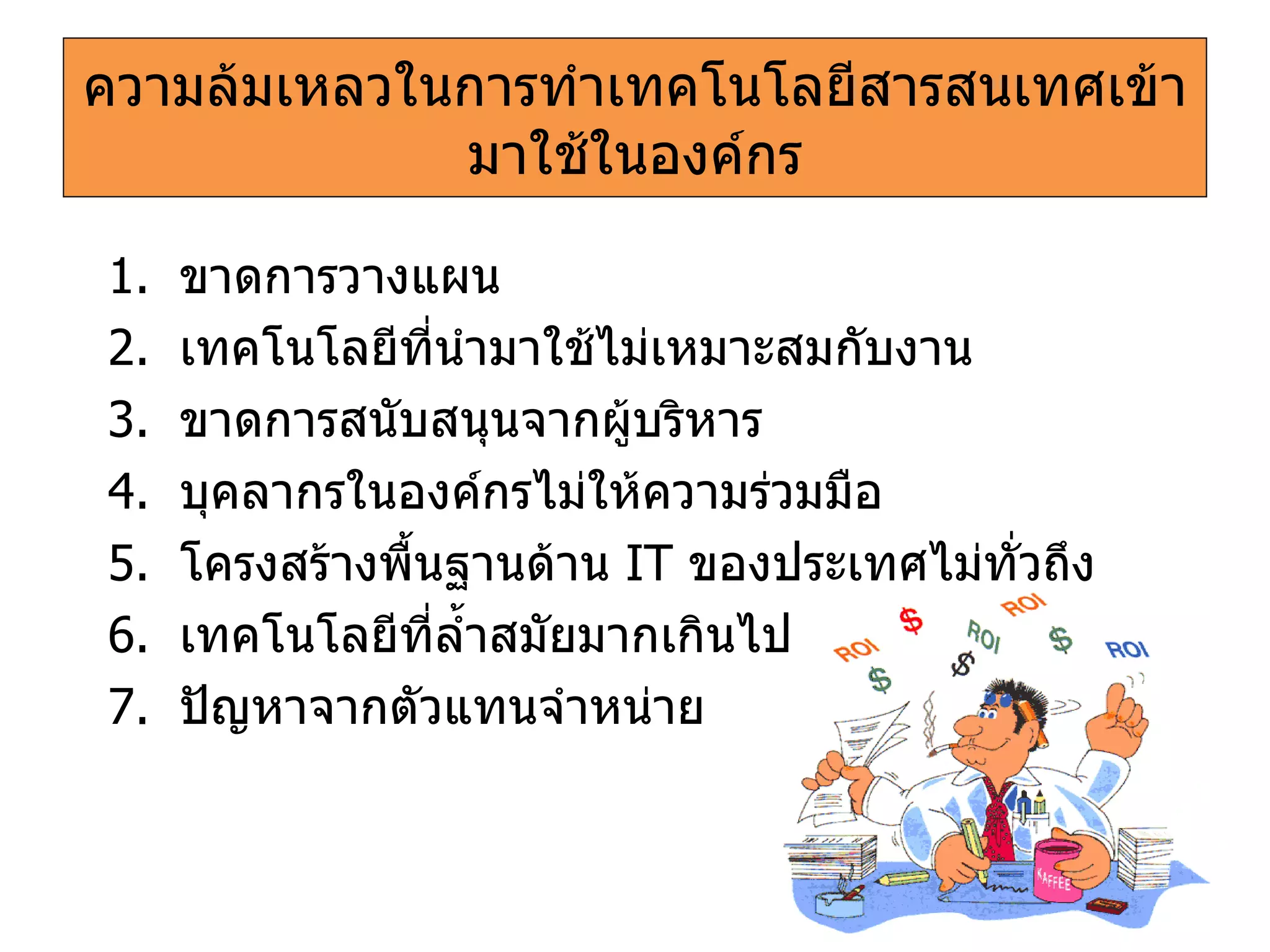 ความล้มเหลวในการทำเทคโนโลยีสารสนเทศเข้ามาใช้ในองค์กร ขาดการวางแผน เทคโนโลยีที่นำมาใช้ไม่เหมาะสมกับงาน ขาดการสนับสนุนจากผู้บริหาร บุคลากรในองค์กรไม่ให้ความร่วมมือ โครงสร้างพื้นฐานด้าน   IT   ของประเทศไม่ทั่วถึง เทคโนโลยีที่ล้ำสมัยมากเกินไป ปัญหาจากตัวแทนจำหน่าย 
