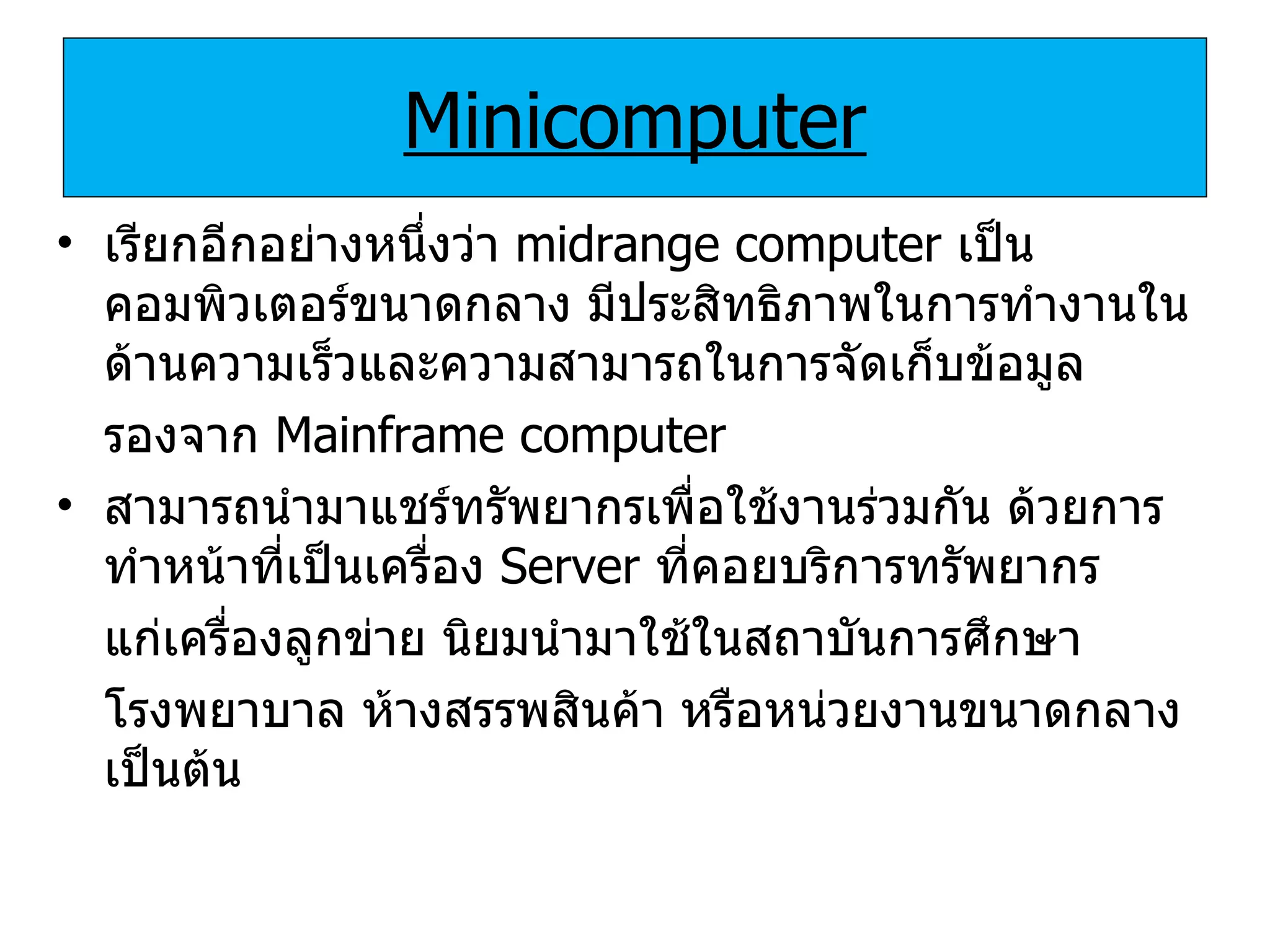 Minicomputer เรียกอีกอย่างหนึ่งว่า   midrange computer  เป็นคอมพิวเตอร์ขนาดกลาง มีประสิทธิภาพในการทำงานในด้านความเร็วและความสามารถในการจัดเก็บข้อมูล รองจาก   Mainframe computer  สามารถนำมาแชร์ทรัพยากรเพื่อใช้งานร่วมกัน ด้วยการทำหน้าที่เป็นเครื่อง   Server   ที่คอยบริการทรัพยากร แก่เครื่องลูกข่าย นิยมนำมาใช้ในสถาบันการศึกษา โรงพยาบาล ห้างสรรพสินค้า หรือหน่วยงานขนาดกลางเป็นต้น 