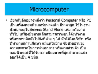 Microcomputer เรียกกันอีกอย่างหนึ่งว่า  Personal Computer  หรือ  PC  เป็นเครื่องคอมพิวเตอร์ขนาดเล็ก มีราคาถูก ใช้ในงานส่วนบุคคลในลักษณะ  Stand Alone  เหมาะกับงานทั่วไป เครื่องมีขนาดเล็กสามารถวางบนโต๊ะทำงาน หรือพกพาติดตัวไปยังที่ต่าง ๆ ได้ มักใช้ในบริษัท หรือที่ทำงานสถานศึกษา แม้แต่ในบ้าน ซึ่งช่วยอำนวยความสะดวกในการทำเอกสาร หรืองานส่วนตัว เป็นคอมพิวเตอร์ที่ได้รับความนิยมมากที่สุดสามารถแบ่งออกได้เป็น  4  ชนิด 