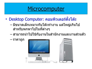 Microcomputer Desktop Computer:   คอมพิวเตอร์ตั้งโต๊ะ มีขนาดเล็กเหมาะกับโต๊ะทำงาน แต่ใหญ่เกินไปสำหรับพกพาไปในที่ต่างๆ สามารถนำไปใช้กับงานในสำนักงานและงานส่วนตัว ราคาถูก 