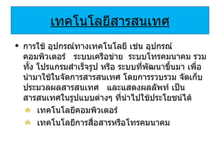 เทคโนโลยีสารสนเทศ การใช้ อุปกรณ์ทางเทคโนโลยี เช่น อุปกรณ์คอมพิวเตอร์  ระบบเครือข่าย  ระบบโทรคมนาคม รวมทั้ง โปรแกรมสำเร็จรูป หรือ ระบบที่พัฒนาขึ้นมา เพื่อนำมาใช้ในจัดการสารสนเทศ โดยการรวบรวม จัดเก็บ ประมวลผลสารสนเทศ  และแสดงผลลัพท์ เป็นสารสนเทศในรูปแบบต่างๆ ที่นำไปใช้ประโยชน์ได้ เทคโนโลยีคอมพิวเตอร์ เทคโนโลยีการสื่อสารหรือโทรคมนาคม 