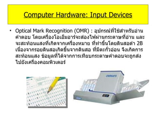 Optical Mark Recognition (OMR) :  อุปกรณ์ที่ใช้สำหรับอ่านคำตอบ โดยเครื่องโอเอ็มอาร์จะส่องไฟผ่านกระดาษที่อ่าน และจะสะท้อนแสงที่เกิดจากเครื่องหมาย ที่ทำขึ้นโดยดินสอดำ  2B   เนื่องจากรอยดินสอเกิดขึ้นจากดินสอ ที่มีตะกั่วอ่อน จึงเกิดการสะท้อนแสง ข้อมูลที่ได้จากการเทียบกระดาษคำตอบจะถูกส่งไปยังเครื่องคอมพิวเตอร์ Computer Hardware: Input Devices 