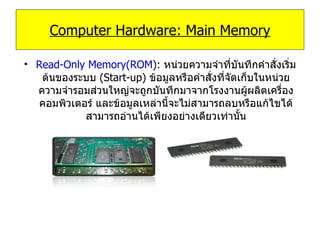 Read-Only Memory(ROM ):   หน่วยความจำที่บันทึกคำสั่งเริ่มต้นของระบบ   (Start-up)  ข้อมูลหรือคำสั่งที่จัดเก็บในหน่วยความจำรอมส่วนใหญ่จะถูกบันทึกมาจากโรงงานผู้ผลิตเครื่องคอมพิวเตอร์ และข้อมูลเหล่านี้จะไม่สามารถลบหรือแก้ไขได้ สามารถอ่านได้เพียงอย่างเดียวเท่านั้น Computer Hardware: Main Memory 