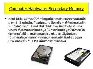 Hard Disk:   อุปกรณ์บันทึกข้อมูลประกอบด้วยแผ่นจานแม่เหล็กมากกว่า  2  แผ่นเรียงกันอยู่บนแกน  Spindle  ทำให้แผ่นแม่เหล็กหมุนไปพร้อมๆกัน  Hard Disk  ใช้หัวอ่านเพียงหัวเดียวในการทำงาน ทั้งอ่านและเขียนข้อมูล ในการเขียนข้อมูลหัวอ่านจะได้รับกระแสไฟฟ้าผ่านเข้าสู่คอยล์ของหัวอ่าน เพื่อรับข้อมูล เป็นการแปลงความหนาแน่นของสารแม่เหล็กที่เคลือบอยู่บน  Disk  ออกมาให้กับ  CPU  เพื่อทำการประมวลผล Computer Hardware: Secondary Memory 