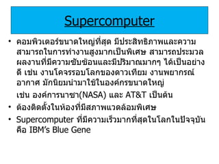 Supercomputer คอมพิวเตอร์ขนาดใหญ่ที่สุด มีประสิทธิภาพและความสามารถในการทำงานสูงมากเป็นพิเศษ สามารถประมวลผลงานที่มีความซับซ้อนและมีปริมาณมากๆ ได้เป็นอย่างดี เช่น งานโคจรรอบโลกของดาวเทียม งานพยากรณ์อากาศ มักนิยมนำมาใช้ในองค์กรขนาดใหญ่  เช่น   องค์การนาซา ( NASA)   และ   AT&T   เป็นต้น ต้องติดตั้งในห้องที่มีสภาพแวดล้อมพิเศษ Supercomputer   ที่มีความเร็วมากที่สุดในโลกในปัจจุบันคือ   IBM’s Blue Gene 