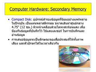 Compact Disk :   อุปกรณ์สำรองข้อมูลที่นิยมอย่างแพร่หลายในปัจจุบัน เป็นแผ่นพลาสติกกลม ขนาดเส้นผ่าศูนย์กลาง  4.75 " ( 12   ซม .)  ผิวหน้าเคลือบด้วยโลหะสะท้อนแสง เพื่อป้องกันข้อมูลที่บันทึกไว้ ใช้แสงเลเซอร์ ในการบันทึกและอ่านข้อมูล  การเสนอข้อมูลจะเป็นลักษณะของสื่อประสมที่ให้ทั้งภาพ เสียง และตัวอักษรได้ในเวลาเดียวกัน  Computer Hardware: Secondary Memory 