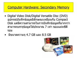 Digital Video Disk/Digital Versatile Disc (DVD)   อุปกรณ์บันทึกข้อมูลมีลักษณะเหมือนกับ   Compact Disk   แต่มีความสามารถในการบันทึกข้อมูลที่มากกว่าสามารถบรรจุข้อมูลได้ประมาณ  7   เท่า ของแผ่นซีดีรอม  มีขนาดความจุ  4.7 GB  และ  8.5 GB  Computer Hardware: Secondary Memory 