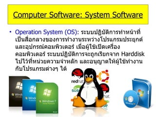 Operation System (OS):  ระบบปฏิบัติการทำหน้าที่เป็นสื่อกลางของการทำงานระหว่างโปรแกรมประยุกต์และอุปกรณ์คอมพิวเตอร์ เมื่อผู้ใช้เปิดเครื่องคอมพิวเตอร์ ระบบปฏิบัติการจะถูกเรียกจาก   Harddisk   ไปไว้ที่หน่วยความจำหลัก และอนุญาตให้ผู้ใช้ทำงานกับโปรแกรมต่างๆ ได้ Computer Software: System Software 