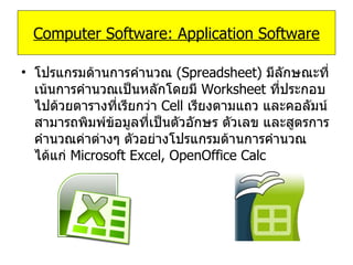 โปรแกรมด้านการคำนวณ   (Spreadsheet)  มีลักษณะที่เน้นการคำนวณเป็นหลักโดยมี   Worksheet   ที่ประกอบไปด้วยตารางที่เรียกว่า   Cell   เรียงตามแถว และคอลัมน์ สามารถพิมพ์ข้อมูลที่เป็นตัวอักษร ตัวเลข และสูตรการคำนวณค่าต่างๆ ตัวอย่างโปรแกรมด้านการคำนวณ ได้แก่   Microsoft Excel, OpenOffice Calc Computer Software: Application Software 