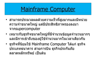 Mainframe Computer สามารถประมวลผลด้วยความเร็วที่สูงมากและมีหน่วยความจำขนาดใหญ่ แต่มีประสิทธิภาพรองลงมาจาก supercomputer เหมาะกับธุรกิจขนาดใหญ่ที่มีจำนวนข้อมูลจำนวนมากๆและมีการเข้าถึงของผู้ใช้จำนวนมากในเวลาเดียวกัน ธุรกิจที่นิยมใช้  Mainframe Computer   ได้แก่ ธุรกิจประเภทธนาคาร สายการบิน ธุรกิจประกันภัย ตลาดหลักทรัพย์ เป็นต้น 