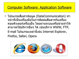 โปรแกรมสื่อสารข้อมูล   (DataCommunication)   ทำหน้าที่เป็นเครื่องมือในการติดต่อสื่อสารกับเครื่องคอมพิวเตอร์เครื่องอื่น โดยผ่านระบบเครือข่ายทำให้สามารถใช้บริการอื่นๆ ได้ เช่นบริการ   WWW, FTP,  E-mail   โปรแกรมเหล่านี้เช่น   Internet Explorer,  Firefox, Safari, Opera Computer Software: Application Software 