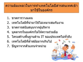 ความล้มเหลวในการทำเทคโนโลยีสารสนเทศเข้ามาใช้ในองค์กร ขาดการวางแผน เทคโนโลยีที่นำมาใช้ไม่เหมาะสมกับงาน ขาดการสนับสนุนจากผู้บริหาร บุคลากรในองค์กรไม่ให้ความร่วมมือ โครงสร้างพื้นฐานด้าน   IT   ของประเทศไม่ทั่วถึง เทคโนโลยีที่ล้ำสมัยมากเกินไป ปัญหาจากตัวแทนจำหน่าย 