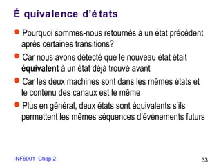 INF6001 Chap 2 33
É quivalence d’é tats
Pourquoi sommes-nous retournés à un état précédent
après certaines transitions?
Car nous avons détecté que le nouveau état était
équivalent à un état déjà trouvé avant
Car les deux machines sont dans les mêmes états et
le contenu des canaux est le même
Plus en général, deux états sont équivalents s’ils
permettent les mêmes séquences d’événements futurs
 