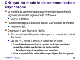 INF6001 Chap 2 37
Critique du modè le de communication
asynchrone
Le modèle de communication asynchrone représente bien la
façon de penser des ingénieurs de protocoles
 Envoyer et continuer
Plusieurs langages et outils de spec et V&V utilisent ce modèle
 Notamment SDL
Cependant il peut fausser la réalité:
 Il force à mettre des files partout, même quand la communication devrait
être directe
 Les files FIFO infinies et parfaites n’existent pas en réalité:
 Les médias de communication peuvent perdre des données et
peuvent permettre aux données de se chevaucher
 Surtout dans le cas de transmission sans connections
 Ils ne sont pas infinis, même si leur capacité peut être très grande
 
