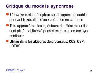 INF6001 Chap 2 41
Critique du modè le synchrone
L’envoyeur et le récepteur sont bloqués ensemble
pendant l’exécution d’une opération en commun
Peu apprécié par les ingénieurs de télécom car ils
sont plutôt habitués à penser en termes de envoyer-
continuer
Utilisé dans les algèbres de processus: CCS, CSP,
LOTOS
 