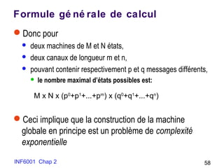 INF6001 Chap 2 58
Formule gé né rale de calcul
Donc pour
 deux machines de M et N états,
 deux canaux de longueur m et n,
 pouvant contenir respectivement p et q messages différents,
 le nombre maximal d’états possibles est:
Ceci implique que la construction de la machine
globale en principe est un problème de complexité
exponentielle
M x N x (p0
+p1
+...+pm
) x (q0
+q1
+...+qn
)
 