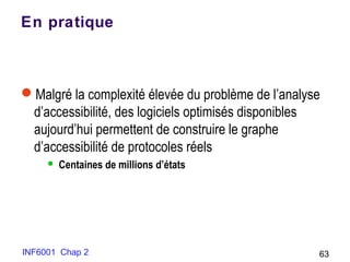 INF6001 Chap 2 63
En pratique
Malgré la complexité élevée du problème de l’analyse
d’accessibilité, des logiciels optimisés disponibles
aujourd’hui permettent de construire le graphe
d’accessibilité de protocoles réels
 Centaines de millions d’états
 