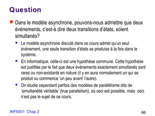 INF6001 Chap 2 66
Question
Dans le modèle asynchrone, pouvons-nous admettre que deux
événements, c’est-à dire deux transitions d’états, soient
simultanés?
 Le modèle asynchrone discuté dans ce cours admet qu’un seul
événement, une seule transition d’états se produise à la fois dans le
système.
 En informatique, celle-ci est une hypothèse commune. Cette hypothèse
est justifiée par le fait que deux événements exactement simultanés sont
rares ou non-existants en nature (il y en aura normalement un qui se
produit ou commence ‘un peu avant’ l’autre).
 On étudie cependant parfois des modèles de parallélisme dits de
‘simultanéité véritable’ (true parallelism), où ceci est possible, mais ceci
n’est pas le sujet de ce cours.
 