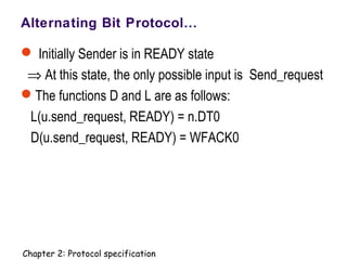 Alternating Bit Protocol…
 Initially Sender is in READY state
⇒ At this state, the only possible input is Send_request
The functions D and L are as follows:
L(u.send_request, READY) = n.DT0
D(u.send_request, READY) = WFACK0
Chapter 2: Protocol specification
 