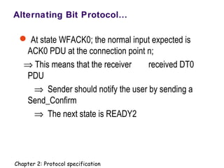 Alternating Bit Protocol…
 At state WFACK0; the normal input expected is
ACK0 PDU at the connection point n;
⇒ This means that the receiver received DT0
PDU
⇒ Sender should notify the user by sending a
Send_Confirm
⇒ The next state is READY2
Chapter 2: Protocol specification
 